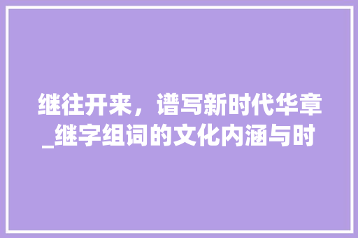 继往开来，谱写新时代华章_继字组词的文化内涵与时代价值