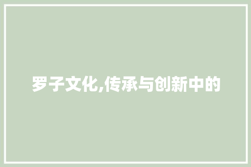 罗子文化,传承与创新中的 第1张 罗子文化,传承与创新中的 第1张