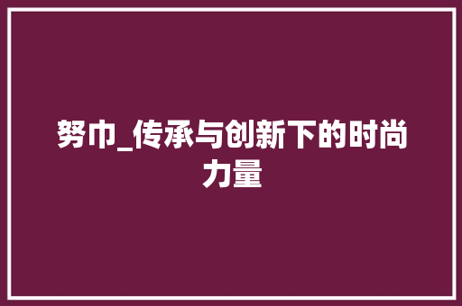 努巾_传承与创新下的时尚力量
