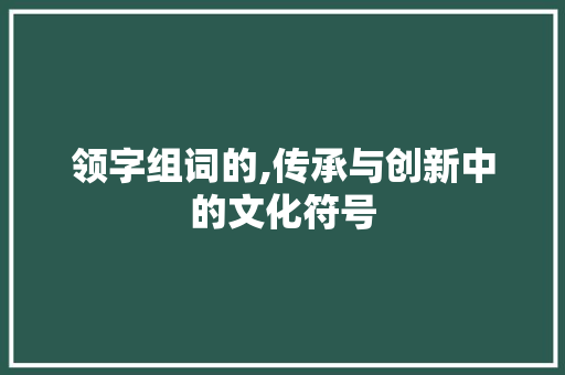 领字组词的,传承与创新中的文化符号