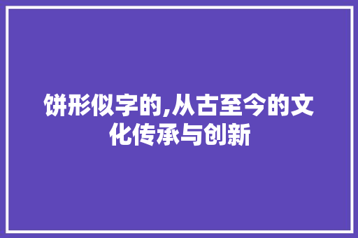 饼形似字的,从古至今的文化传承与创新
