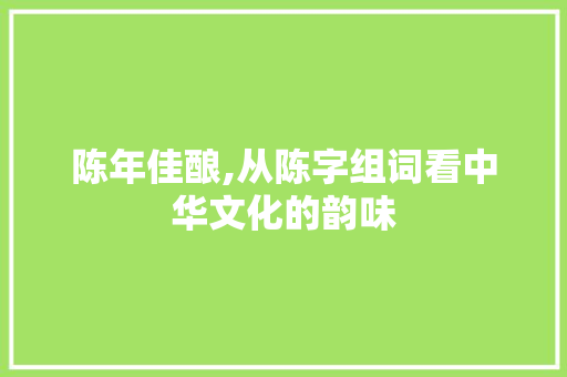 陈年佳酿,从陈字组词看中华文化的韵味