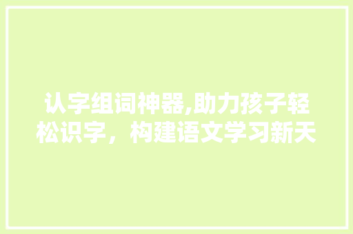 认字组词神器,助力孩子轻松识字，构建语文学习新天地