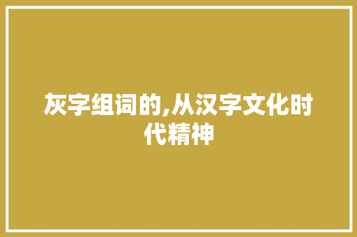 灰字组词的,从汉字文化时代精神 第1张 灰字组词的,从汉字文化时代精神 第1张