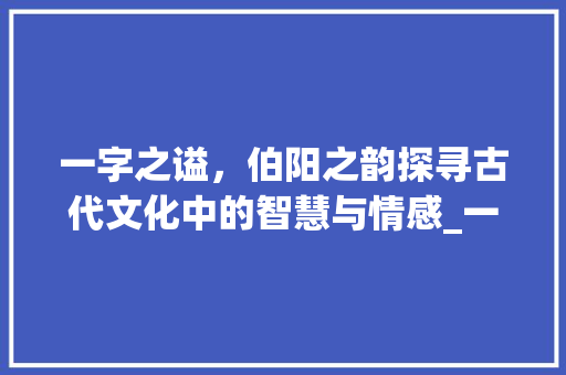 一字之谥，伯阳之韵探寻古代文化中的智慧与情感_一字或曰谥伯阳的意思  第1张