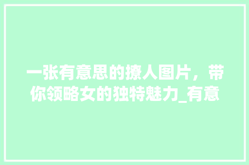 一张有意思的撩人图片,带你领略女的独特魅力_有意思的撩人图片带字女