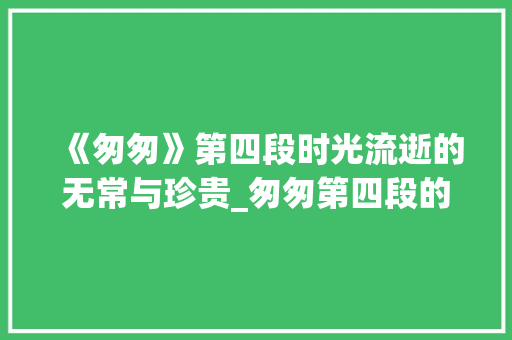 《匆匆》第四段时光流逝的无常与珍贵_匆匆第四段的意思20字
