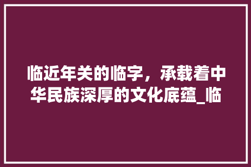 临近年关的临字,承载着中华民族深厚的文化底蕴_临近年关的临字什么意思 第1张 临近年关的临字,承载着中华民族深厚的文化底蕴_临近年关的临字什么意思 第1张