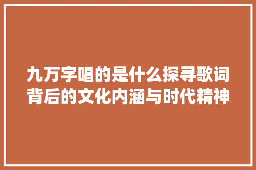 九万字唱的是什么探寻歌词背后的文化内涵与时代精神_九万字唱的是什么意思