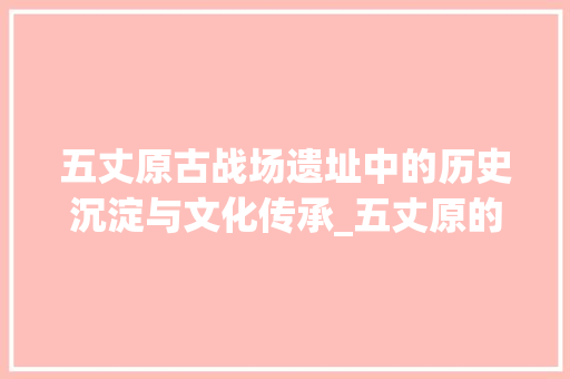 五丈原古战场遗址中的历史沉淀与文化传承_五丈原的原字什么意思