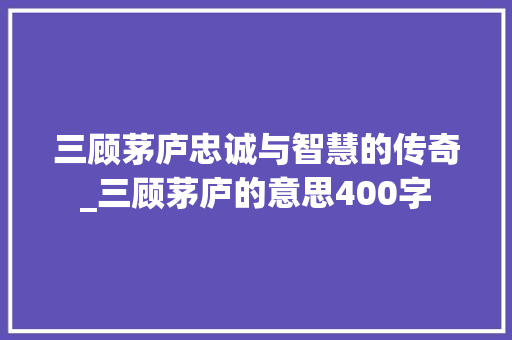 三顾茅庐忠诚与智慧的传奇_三顾茅庐的意思400字