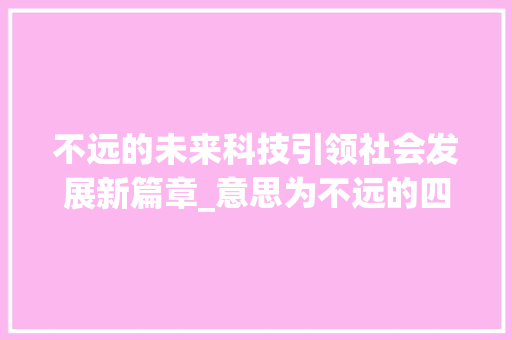 不远的未来科技引领社会发展新篇章_意思为不远的四字词语 第1张 不远的未来科技引领社会发展新篇章_意思为不远的四字词语 第1张