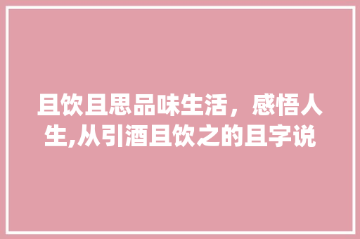 且饮且思品味生活，感悟人生,从引酒且饮之的且字说起_引酒且饮之的且字的意思