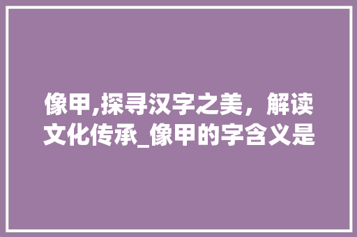 像甲,探寻汉字之美,解读文化传承_像甲的字含义是什么意思