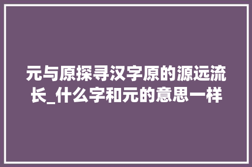 元与原探寻汉字原的源远流长_什么字和元的意思一样