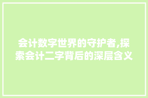 会计数字世界的守护者,探索会计二字背后的深层含义_会计的二字是什么意思呀