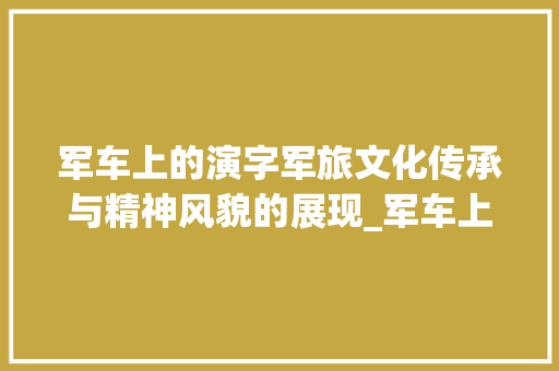 军车上的演字军旅文化传承与精神风貌的展现_军车上的演字是什么意思
