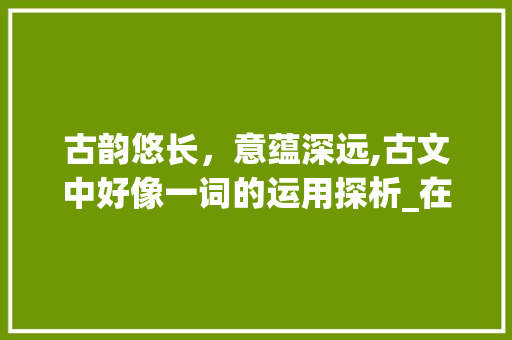 古韵悠长,意蕴深远,古文中好像一词的运用探析_在古文里表示好像意思的字