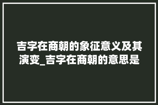 吉字在商朝的象征意义及其演变_吉字在商朝的意思是什么