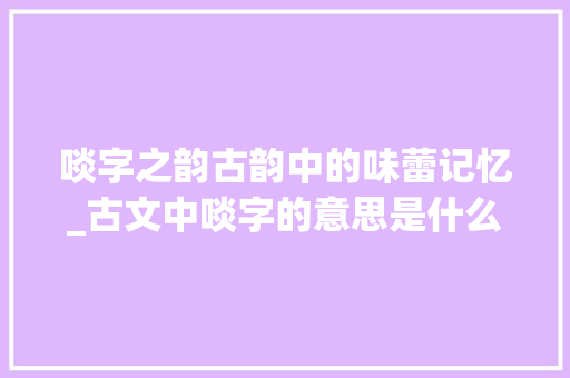 啖字之韵古韵中的味蕾记忆_古文中啖字的意思是什么