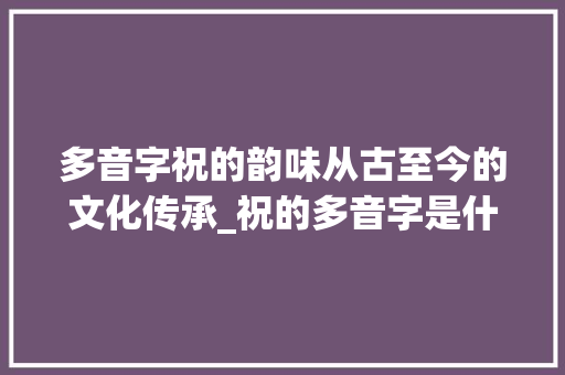 多音字祝的韵味从古至今的文化传承_祝的多音字是什么意思