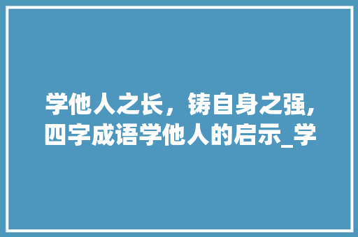 学他人之长，铸自身之强,四字成语学他人的启示_学他人四字成语的意思是