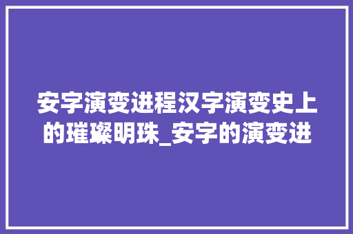 安字演变进程汉字演变史上的璀璨明珠_安字的演变进程是什么意思