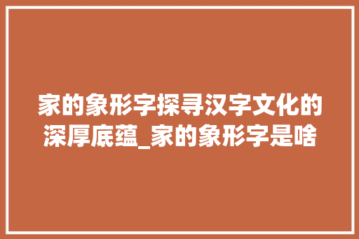 家的象形字探寻汉字文化的深厚底蕴_家的象形字是啥意思呀