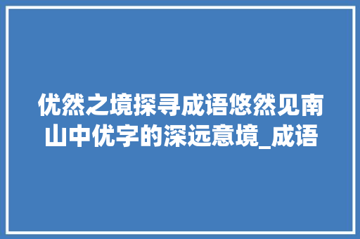 优然之境探寻成语悠然见南山中优字的深远意境_成语优然是哪个优字的意思 第1张 优然之境探寻成语悠然见南山中优字的深远意境_成语优然是哪个优字的意思 第1张