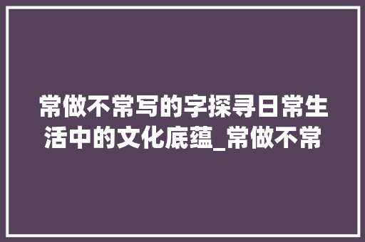 常做不常写的字探寻日常生活中的文化底蕴_常做不常写的字什么意思