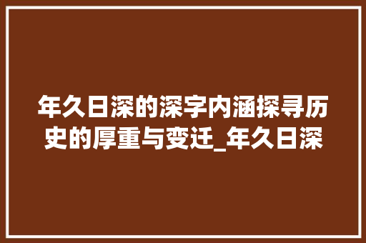 年久日深的深字内涵探寻历史的厚重与变迁_年久日深的深字什么意思