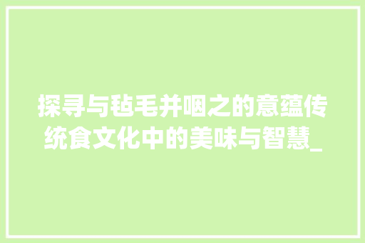 探寻与毡毛并咽之的意蕴传统食文化中的美味与智慧_与毡毛并咽之的字的意思 第1张 探寻与毡毛并咽之的意蕴传统食文化中的美味与智慧_与毡毛并咽之的字的意思 第1张