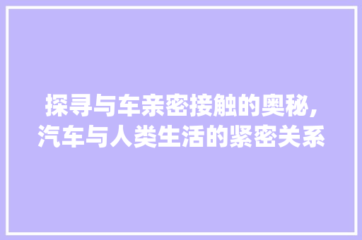 探寻与车亲密接触的奥秘,汽车与人类生活的紧密关系_和车接近意思的字是什么