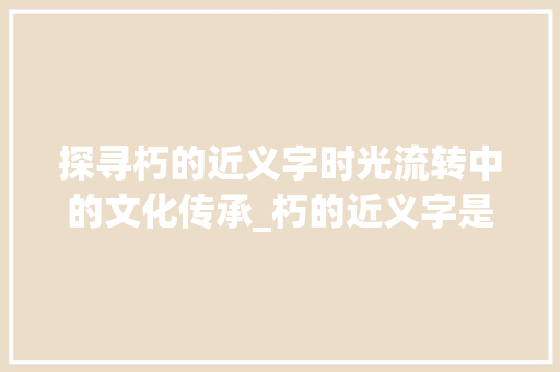 探寻朽的近义字时光流转中的文化传承_朽的近义字是什么意思