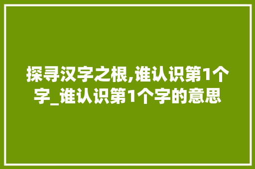 探寻汉字之根,谁认识第1个字_谁认识第1个字的意思  第1张