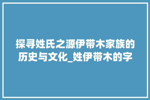 探寻姓氏之源伊带木家族的历史与文化_姓伊带木的字及意思  第1张