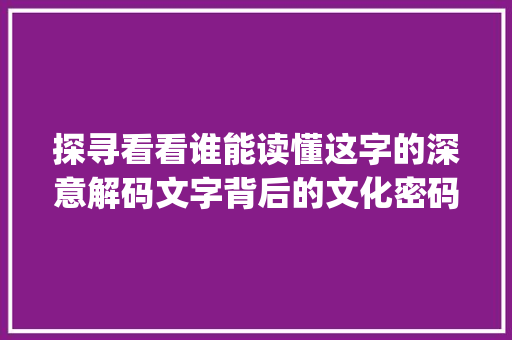 探寻看看谁能读懂这字的深意解码文字背后的文化密码_看看谁能读懂这字的意思
