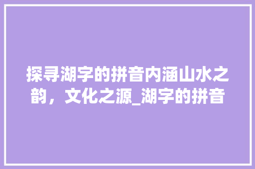 探寻湖字的拼音内涵山水之韵，文化之源_湖字的拼音是什么意思啊