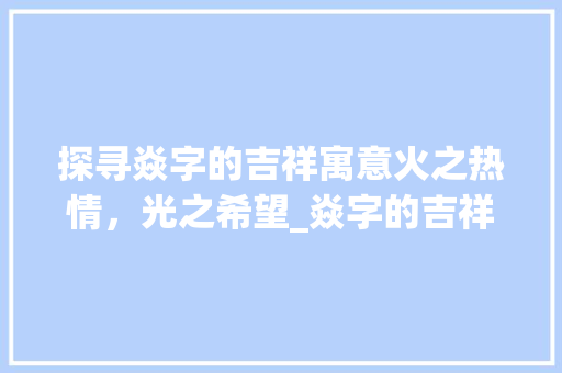 探寻焱字的吉祥寓意火之热情，光之希望_焱字的吉祥语是什么意思