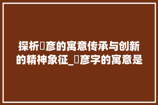 探析杍彦的寓意传承与创新的精神象征_杍彦字的寓意是什么意思 第1张 探析杍彦的寓意传承与创新的精神象征_杍彦字的寓意是什么意思 第1张