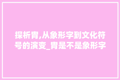 探析胄,从象形字到文化符号的演变_胄是不是象形字的意思呀