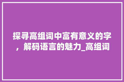 探寻高组词中富有意义的字，解码语言的魅力_高组词有意思的字有哪些