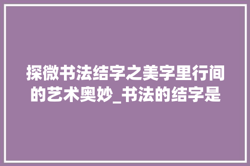探微书法结字之美字里行间的艺术奥妙_书法的结字是什么意思