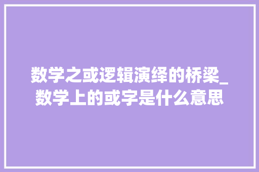 数学之或逻辑演绎的桥梁_数学上的或字是什么意思 第1张 数学之或逻辑演绎的桥梁_数学上的或字是什么意思 第1张