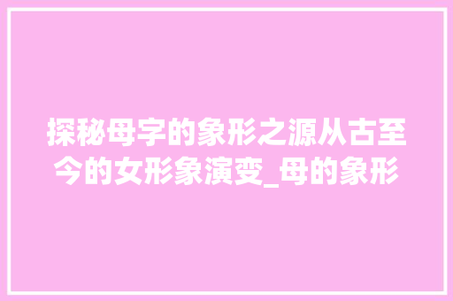 探秘母字的象形之源从古至今的女形象演变_母的象形字是什么意思