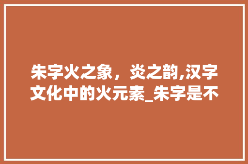 朱字火之象，炎之韵,汉字文化中的火元素_朱字是不是属火的意思呀