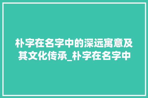 朴字在名字中的深远寓意及其文化传承_朴字在名字中的意思是