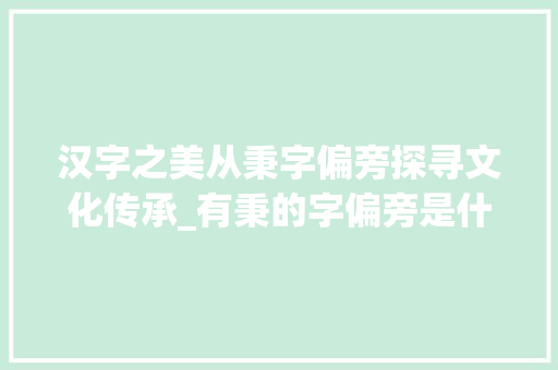 汉字之美从秉字偏旁探寻文化传承_有秉的字偏旁是什么意思