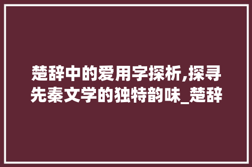 楚辞中的爱用字探析,探寻先秦文学的独特韵味_楚辞爱用的字是什么意思