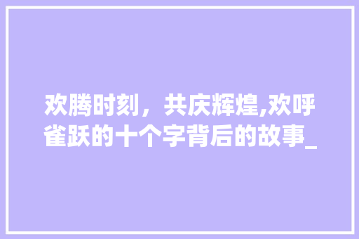 欢腾时刻，共庆辉煌,欢呼雀跃的十个字背后的故事_欢呼雀跃的意思10个字